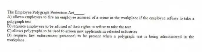 The Employee Polygraph Protection Act_____.
A) allows employers to fire an employee accused of a crime in the workplace if the employee refuses to take a polygraph test
B) requires employees to be advised of their rights to refuse to take the test
C) allows polygraphs to be used to screen new applicants in selected industries
D) requires law enforcement personnel to be present when a polygraph test is being administered in the workplace