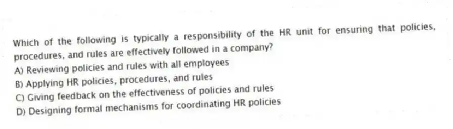 Which of the following is typically a responsibility of the HR unit for ensuring that policies, procedures, and rules are effectively followed in a company?
A) Reviewing policies and rules with all employees
B) Applying HR policies, procedures, and rules
C) Giving feedback on the effectiveness of policies and rules
D) Designing formal mechanisms for coordinating HR policies
