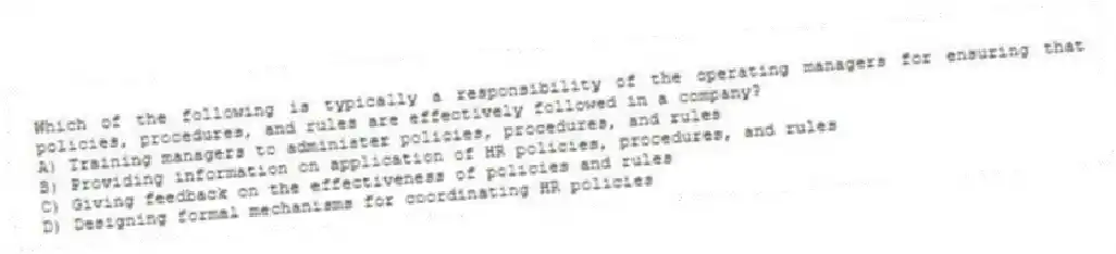 Which of the following is typically a responsibility of the operating managers for ensuring that policies, procedures, and rules are effectively followed in a company?
A) Training managers to administer policies, procedures, and rules
B) Providing information on application of HR policies, procedures, and rules
C) Giving feedback on the effectiveness of policies and rules
D) Designing formal mechanisms for coordinating HR policies