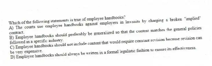 Which of the following statements is true of employee handbooks?
A) The courts use employee handbooks against employers in lawsuits by charging a broken "implied" contract.
B) Employee handbooks should preferably be generalized so that the content matches the general policies followed in a specific industry.
C) Employee handbooks should not include content that would require constant revision because revision can be very expensive.
D) Employee handbooks should always be written in a formal legalistic fashion to ensure its effectiveness.