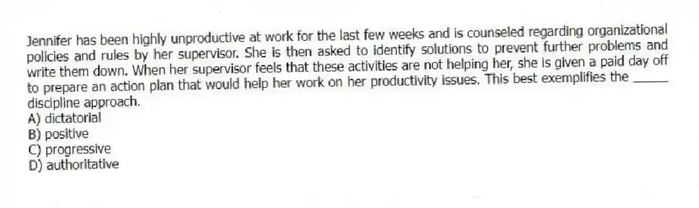 Jennifer has been highly unproductive at work for the last few weeks and is counseled regarding organizational policies and rules by her supervisor. She is then asked to identify solutions to prevent further problems and write them down. When her supervisor feels that these activities are not helping her, she is given a paid day off to prepare an action plan that would help her work on her productivity issues. This best exemplifies the _____ discipline approach.
A) dictatorial
B) positive
C) progressive
D) authoritative