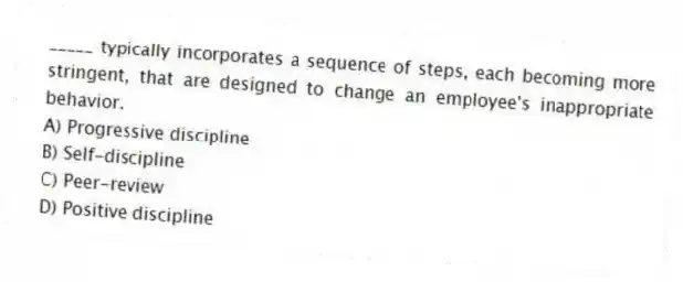 _____ typically incorporates a sequence of steps, each becoming more stringent, that are designed to change an employee's inappropriate behavior.
A) Progressive discipline
B) Self-discipline
C) Peer-review
D) Positive discipline