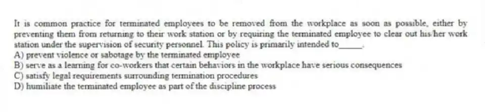 It is common practice for terminated employees to be removed from the workplace as soon as possible, either by preventing them from returning to their work station or by requiring the terminated employee to clear out his/her work station under the supervision of security personnel. This policy is primarily intended to_____.
A) prevent violence or sabotage by the terminated employee
B) serve as a learning for co-workers that certain behaviors in the workplace have serious consequences
C) satisfy legal requirements surrounding termination procedures
D) humiliate the terminated employee as part of the discipline process