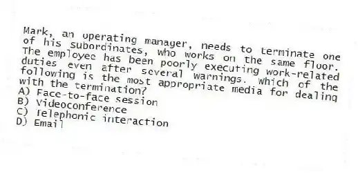 Mark, an operating manager, needs to terminate one of his subordinates, who works on the same floor. The employee has been poorly executing work-related duties even after several warnings. Which of the following is the most appropriate media for dealing with the termination?
A) Face-to-face session
B) Videoconference
C) Telephonic interaction
D) Email