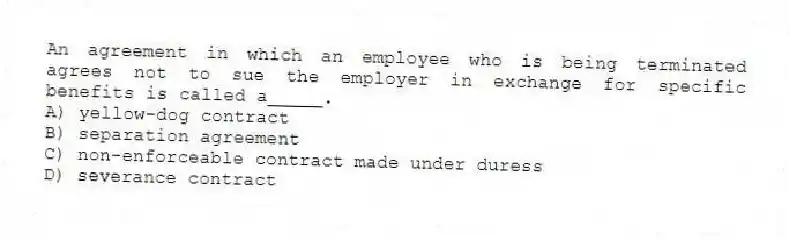An agreement in which an employee who is being terminated agrees not to sue the employer in exchange for specific benefits is called a_____.
A) yellow-dog contract
B) separation agreement
C) non-enforceable contract made under duress
D) severance contract