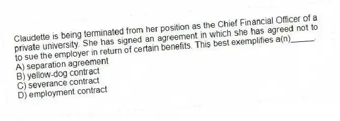 Claudette is being terminated from her position as the Chief Financial Officer of a private university. She has signed an agreement in which she has agreed not to to sue the employer in return of certain benefits. This best exemplifies a(n)_____.
A) separation agreement
B) yellow-dog contract
C) severance contract
D) employment contract