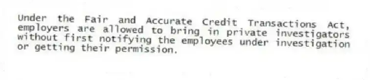 Under the Fair and Accurate Credit Transactions Act, employers are allowed to bring in private investigators without first notifying the employees under investigation or getting their permission.