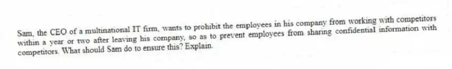 Sam, the CEO of a multinational IT firm, wants to prohibit the employees in his company from working with competitors within a year or two after leaving his company, so as to prevent employees from sharing confidential information with competitors. What should Sam do to ensure this? Explain.