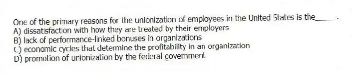 One of the primary reasons for the unionization of employees in the United States is the_____.
A) dissatisfaction with how they are treated by their employers
B) lack of performance-linked bonuses in organizations
C) economic cycles that determine the profitability in an organization
D) promotion of unionization by the federal government