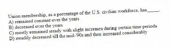 Union membership, as a percentage of the U.S. civilian workforce, has_____.
A) remained constant over the years
B) decreased over the years
C) mostly remained steady with slight increases during certain time periods
D) steadily decreased till the mid-'90s and then increased considerably