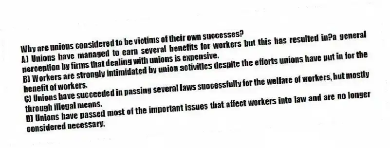 Why are unions considered to be victims of their own successes?
A) Unions have managed to earn several benefits for workers but this has resulted in?a general perception by firms that dealing with unions is expensive.
B) Workers are strongly intimidated by union activities despite the efforts unions have put in for the benefit of workers.
C) Unions have succeeded in passing several laws successfully for the welfare of workers, but mostly through illegal means.
D) Unions have passed most of the important issues that affect workers into law and are no longer considered necessary.