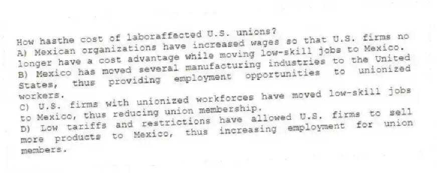 How hasthe cost of laboraffected U.S. unions?
A) Mexican organizations have increased wages so that U.S. firms no longer have a cost advantage while moving low-skill jobs to Mexico.
B) Mexico has moved several manufacturing industries to the United States, thus providing employment opportunities to unionized workers.
C) U.S. firms with unionized workforces have moved low-skill jobs to Mexico, thus reducing union membership.
D) Low tariffs and restrictions have allowed U.S. firms to sell more products to Mexico, thus increasing employment for union members.