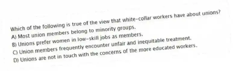 Which of the following is true of the view that white-collar workers have about unions?
A) Most union members belong to minority groups.
B) Unions prefer women in low-skill jobs as members.
C) Union members frequently encounter unfair and inequitable treatment.
D) Unions are not in touch with the concerns of the more educated workers.
