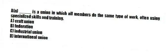 A(n) _____ is a union in which all members do the same type of work, often using specialized skills and training.
A) craft union
B) federation
C) industrial union
D) international union