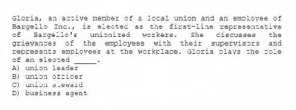 Gloria, an active member of a local union and an employee of Bargello Inc., is elected as the first-line representative of Bargello's unionized workers. She discusses the grievances of the employees with their supervisors and represents employees at the workplace. Gloria plays the role of an elected _____.
A) union leader
B) union officer
C) union steward
D) business agent