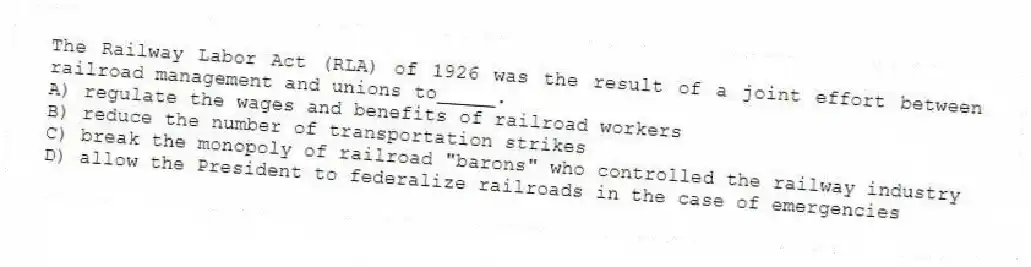 The Railway Labor Act (RLA) of 1926 was the result of a joint effort between railroad management and unions to_____.
A) regulate the wages and benefits of railroad workers
B) reduce the number of transportation strikes
C) break the monopoly of railroad "barons" who controlled the railway industry
D) allow the President to federalize railroads in the case of emergencies