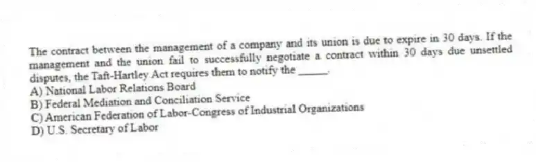The contract between the management of a company and its union is due to expire in 30 days. If the management and the union fail to successfully negotiate a contract within 30 days due unsettled disputes, the Taft-Hartley Act requires them to notify the _____.
A) National Labor Relations Board
B) Federal Mediation and Conciliation Service
C) American Federation of Labor-Congress of Industrial Organizations
D) U.S. Secretary of Labor
