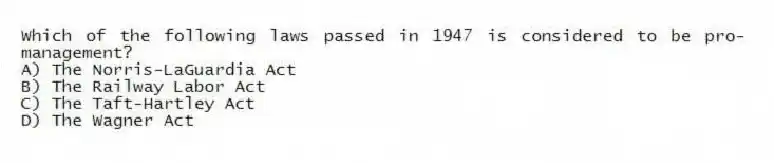 Which of the following laws passed in 1947 is considered to be pro-management?
A) The Norris-LaGuardia Act
B) The Railway Labor Act
C) The Taft-Hartley Act
D) The Wagner Act