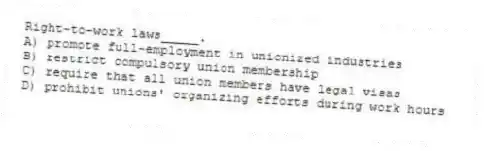 Right-to-work laws_____.
A) promote full-employment in unionized industries
B) restrict compulsory union membership
C) require that all union members have legal visas
D) prohibit unions' organizing efforts during work hours