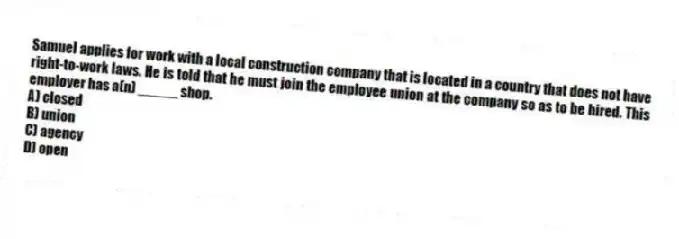 Samuel applies for work with a local construction company that is located in a country that does not have right-to-work laws. He is told that he must join the employee union at the company so as to be hired. This employer has a(n) _____ shop.
A) closed
B) union
C) agency
D) open