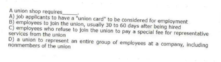 A union shop requires_____.
A) job applicants to have a "union card" to be considered for employment
B) employees to join the union, usually 30 to 60 days after being hired
C) employees who refuse to join the union to pay a special fee for representative services from the union
D) a union to represent an entire group of employees at a company, including nonmembers of the union