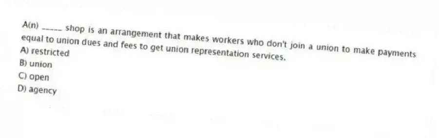 A(n) _____ shop is an arrangement that makes workers who don't join a union to make payments equal to union dues and fees to get union representation services.
A) restricted
B) union
C) open
D) agency