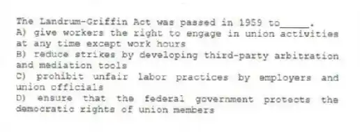 The Landrum-Griffin Act was passed in 1959 to_____.
A) give workers the right to engage in union activities at any time except work hours
B) reduce strikes by developing third-party arbitration and mediation tools
C) prohibit unfair labor practices by employers and union officials
D) ensure that the federal government protects the democratic rights of union members