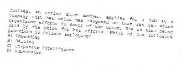 Colleen, an active union member, applies for a job at a company that her union has targeted so that she can start organizing efforts in favor of the union. She is also being paid by the union for her efforts. Which of the following practices is Colleen employing?
A) Embedding
B) Salting
C) Corporate intelligence
D) Subversion