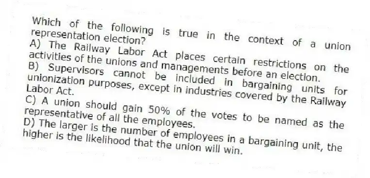 Which of the following is true in the context of a union representation election?
A) The Railway Labor Act places certain restrictions on the activities of the unions and managements before an election.
B) Supervisors cannot be included in bargaining units for unionization purposes, except in industries covered by the Railway Labor Act.
C) A union should gain 50% of the votes to be named as the representative of all the employees.
D) The larger is the number of employees in a bargaining unit, the higher is the likelihood that the union will win.