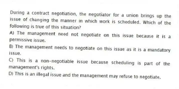 During a contract negotiation, the negotiator for a union brings up the issue of changing the manner in which work is scheduled. Which of the following is true of this situation?
A) The management need not negotiate on this issue because it is a permissive issue.
B) The management needs to negotiate on this issue as it is a mandatory issue.
C) This is a non-negotiable issue because scheduling is part of the management's rights.
D) This is an illegal issue and the management may refuse to negotiate.