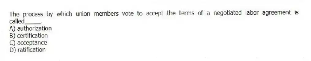 The process by which union members vote to accept the terms of a negotiated labor agreement is called_____.
A) authorization
B) certification
C) acceptance
D) ratification