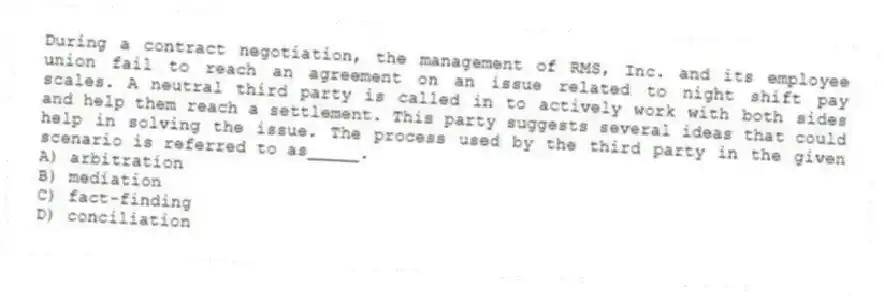 During a contract negotiation, the management of RMS, Inc. and its employee union fail to reach an agreement on an issue related to night shift pay scales. A neutral third party is called in to actively work with both sides and help them reach a settlement. This party suggests several ideas that could help in solving the issue. The process used by the third party in the given scenario is referred to as_____.
A) arbitration
B) mediation
C) fact-finding
D) conciliation