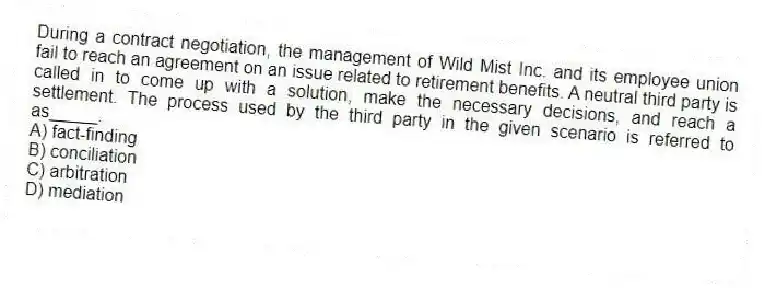 During a contract negotiation, the management of Wild Mist Inc. and its employee union fail to reach an agreement on an issue related to retirement benefits. A neutral third party is called in to come up with a solution, make the necessary decisions, and reach a settlement. The process used by the third party in the given scenario is referred to as_____.
A) fact-finding
B) conciliation
C) arbitration
D) mediation