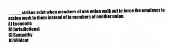 _____ strikes exist when members of one union walk out to force the employer to assign work to them instead of to members of another union.
A) Economic
B) Jurisdictional
C) Sympathy
D) Wildcat