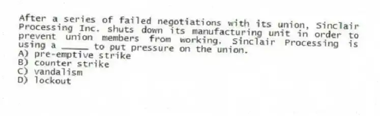 After a series of failed negotiations with its union, Sinclair Processing Inc. shuts down its manufacturing unit in order to prevent union members from working. Sinclair Processing is using a _____ to put pressure on the union.
A) pre-emptive strike
B) counter strike
C) vandalism
D) lockout