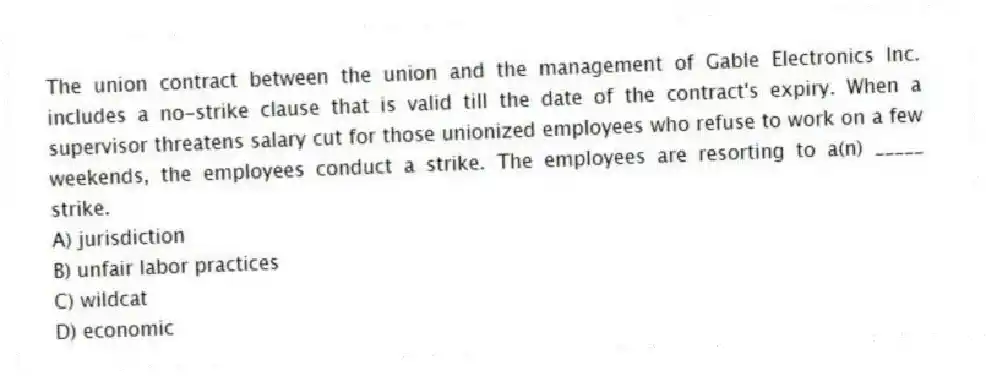 The union contract between the union and the management of Gable Electronics Inc. includes a no-strike clause that is valid till the date of the contract's expiry. When a supervisor threatens salary cut for those unionized employees who refuse to work on a few weekends, the employees conduct a strike. The employees are resorting to a(n) _____ strike.
A) jurisdiction
B) unfair labor practices
C) wildcat
D) economic