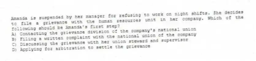 Amanda is suspended by her manager for refusing to work on night shifts. She decides to file a grievance with the human resources unit in her company. Which of the following should be Amanda's first step?
A) Contacting the grievance division of the company's national union
B) Filing a written complaint with the national union of the company
C) Discussing the grievance with her union steward and supervisor
D) Applying for arbitration to settle the grievance