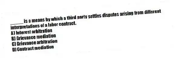 _____ is a means by which a third party settles disputes arising from different interpretations of a labor contract.
A) Interest arbitration
B) Grievance mediation
C) Grievance arbitration
D) Contract mediation