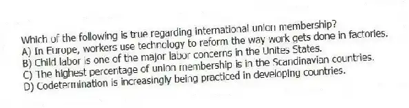 Which of the following is true regarding international union membership?
A) In Europe, workers use technology to reform the way work gets done in factories.
B) Child labor is one of the major labor concerns in the Unites States.
C) The highest percentage of union membership is in the Scandinavian countries.
D) Codetermination is increasingly being practiced in developing countries.