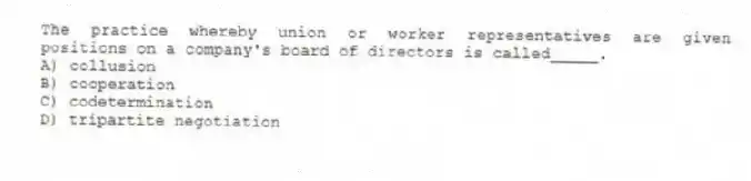 The practice whereby union or worker representatives are given positions on a company's board of directors is called_____.
A) collusion
B) cooperation
C) codetermination
D) tripartite negotiation
