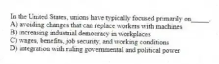 In the United States, unions have typically focused primarily on_____.
A) avoiding changes that can replace workers with machines
B) increasing industrial democracy in workplaces
C) wages, benefits, job security, and working conditions
D) integration with ruling governmental and political power