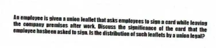 An employee is given a union leaflet that asks employees to sign a card while leaving the company premises after work. Discuss the significance of the card that the employee hasbeen asked to sign. Is the distribution of such leaflets by a union legal?