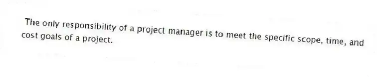 The only responsibility of a project manager is to meet the specific scope, time, and cost goals of a project.