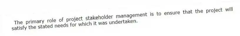 The primary role of project stakeholder management is to ensure that the project will satisfy the stated needs for which it was undertaken.