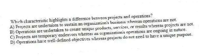 Which characteristic highlights a difference between projects and operations?
A) Projects are undertaken to sustain an organization's business whereas operations are not.
B) Operations are undertaken to create unique products, services, or results whereas projects are not.
C) Projects are temporary endeavors whereas an organization's operations are ongoing in nature.
D) Operations have well-defined objectives whereas projects do not need to have a unique purpose.