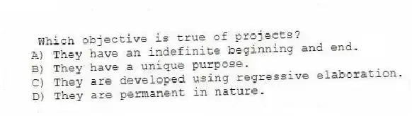 Which objective is true of projects?
A) They have an indefinite beginning and end.
B) They have a unique purpose.
C) They are developed using regressive elaboration.
D) They are permanent in nature.