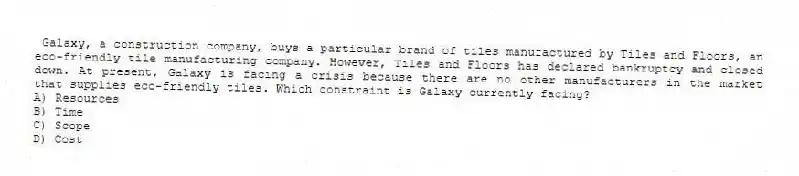 Galaxy, a construction company, buys a particular brand of tiles manufactured by Tiles and Floors, an eco-friendly tile manufacturing company. However, Tiles and Floors has declared bankruptcy and closed down. At present, Galaxy is facing a crisis because there are no other manufacturers in the market that supplies eco-friendly tiles. Which constraint is Galaxy currently facing?
A) Resources
B) Time
C) Scope
D) Cost