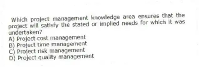 Which project management knowledge area ensures that the project will satisfy the stated or implied needs for which it was undertaken?
A) Project cost management
B) Project time management
C) Project risk management
D) Project quality management