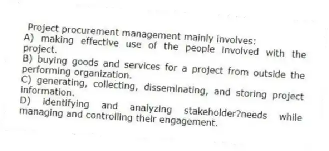 Project procurement management mainly involves:
A) making effective use of the people involved with the project.
B) buying goods and services for a project from outside the performing organization.
C) generating, collecting, disseminating, and storing project information.
D) identifying and analyzing stakeholder?needs while managing and controlling their engagement.