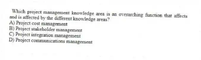 Which project management knowledge area is an overarching function that affects and is affected by the different knowledge areas?
A) Project cost management
B) Project stakeholder management
C) Project integration management
D) Project communications management